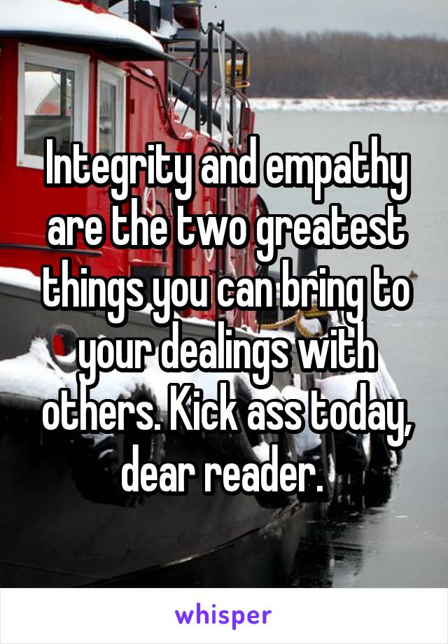 Integrity and empathy are the two greatest things you can bring to your dealings with others. Kick ass today, dear reader. 