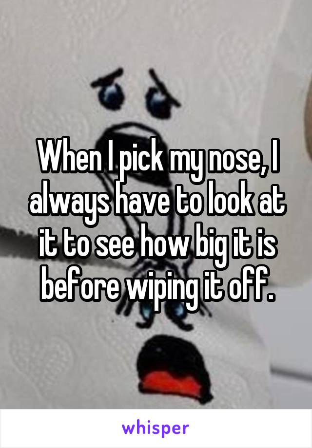 When I pick my nose, I always have to look at it to see how big it is before wiping it off.