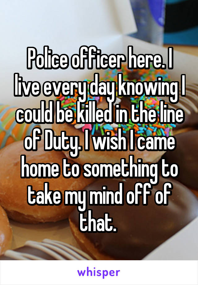Police officer here. I live every day knowing I could be killed in the line of Duty. I wish I came home to something to take my mind off of that. 