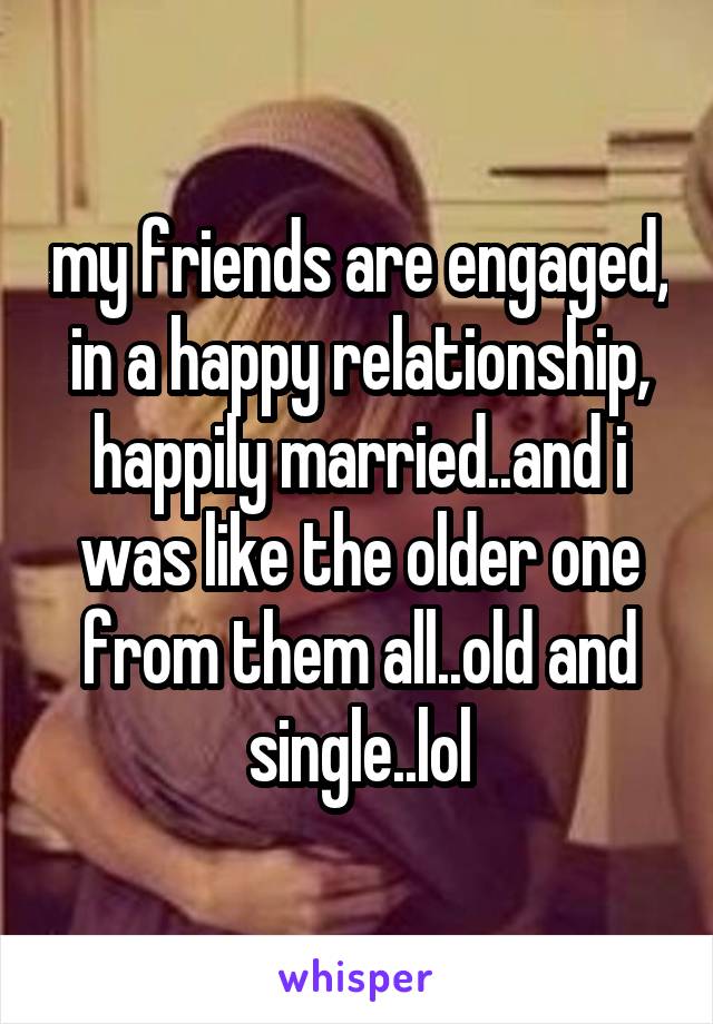 my friends are engaged, in a happy relationship, happily married..and i was like the older one from them all..old and single..lol