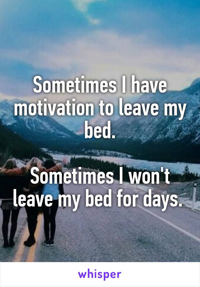Sometimes I have motivation to leave my bed.

Sometimes I won't leave my bed for days. 