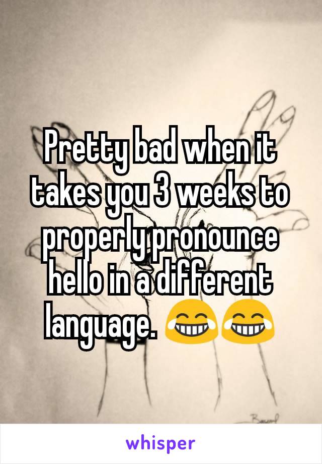 Pretty bad when it takes you 3 weeks to properly pronounce hello in a different language. 😂😂