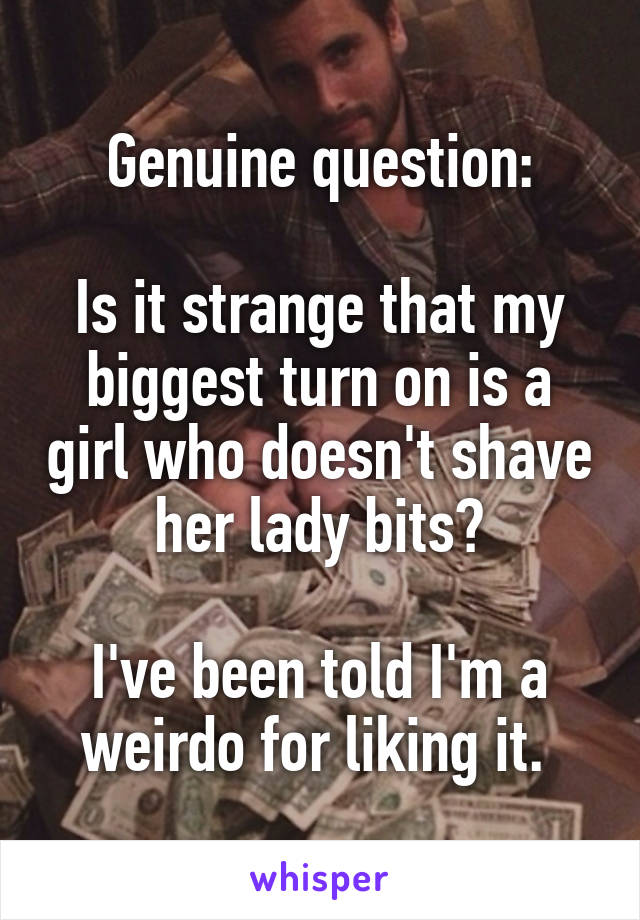 Genuine question:

Is it strange that my biggest turn on is a girl who doesn't shave her lady bits?

I've been told I'm a weirdo for liking it. 
