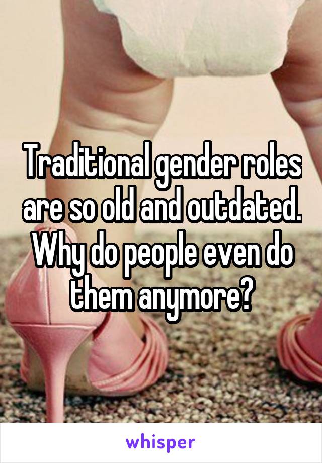 Traditional gender roles are so old and outdated. Why do people even do them anymore?