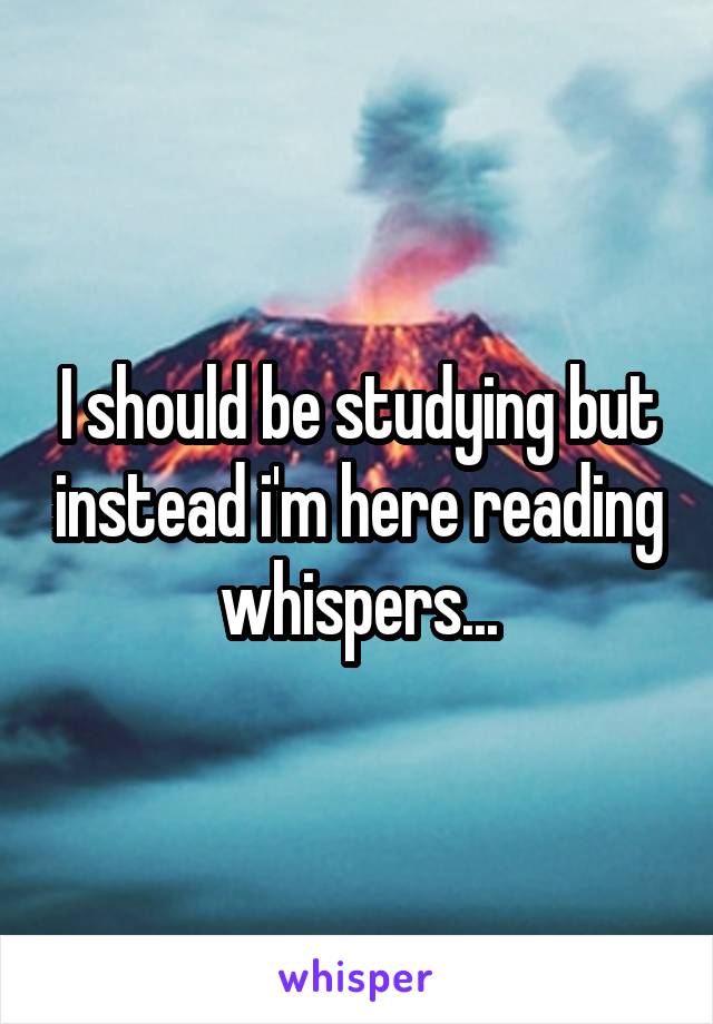 I should be studying but instead i'm here reading whispers...