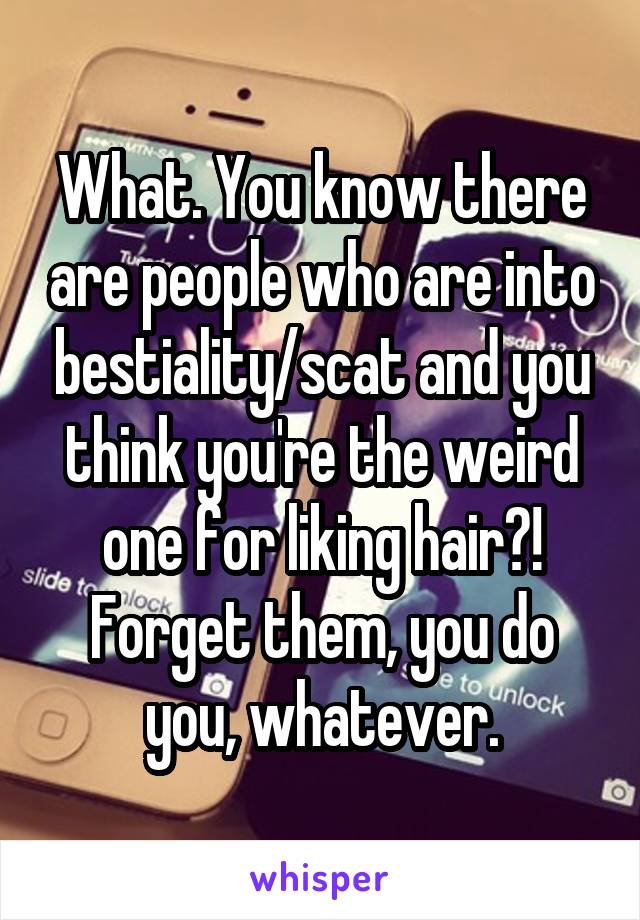 What. You know there are people who are into bestiality/scat and you think you're the weird one for liking hair?! Forget them, you do you, whatever.