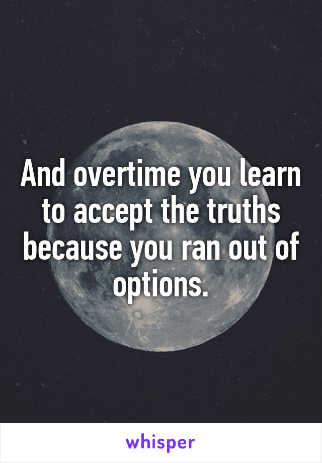 And overtime you learn to accept the truths because you ran out of options.