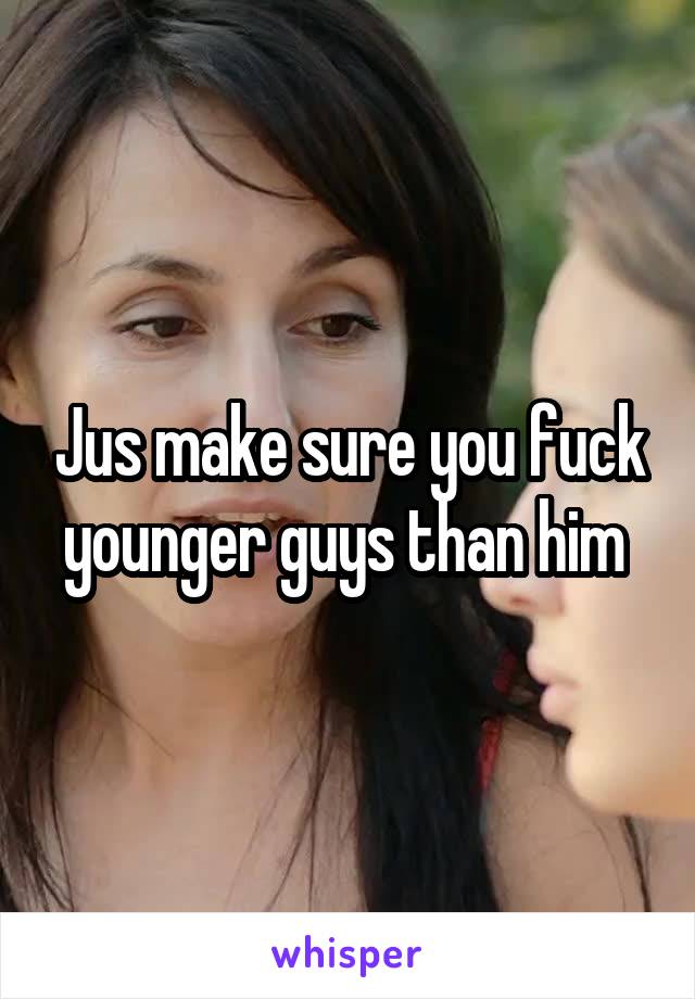 Jus make sure you fuck younger guys than him 