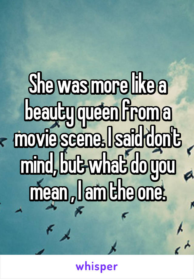She was more like a beauty queen from a movie scene. I said don't mind, but what do you mean , I am the one.