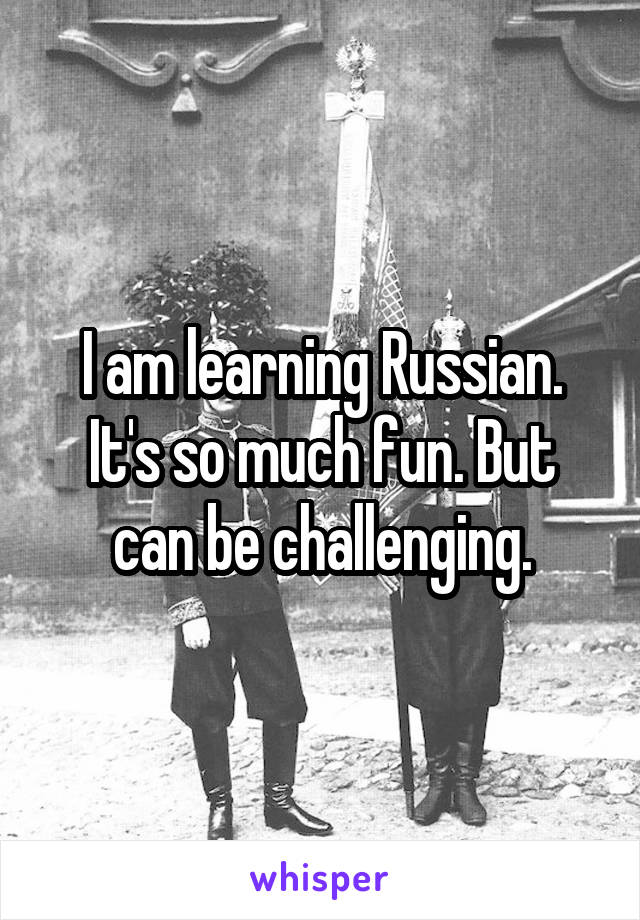 I am learning Russian. It's so much fun. But can be challenging.