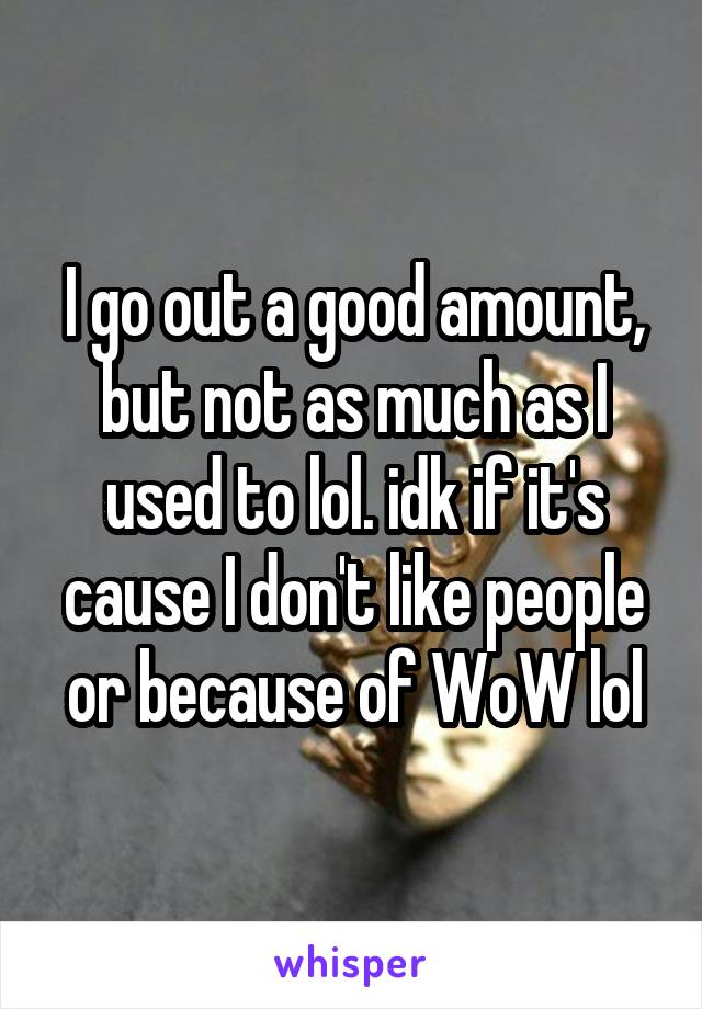 I go out a good amount, but not as much as I used to lol. idk if it's cause I don't like people or because of WoW lol