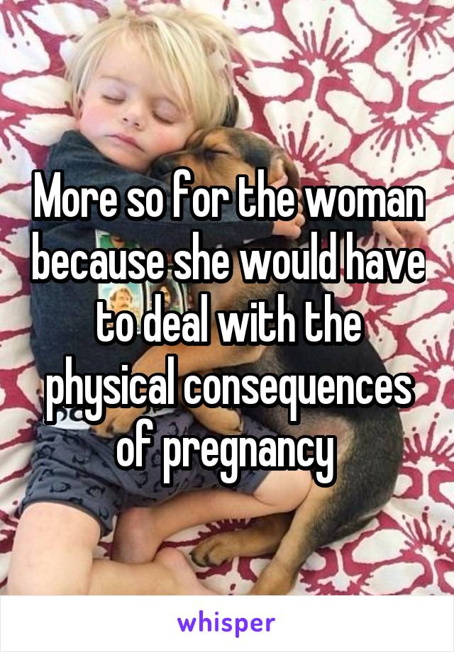 More so for the woman because she would have to deal with the physical consequences of pregnancy 