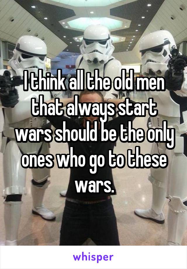 I think all the old men that always start wars should be the only ones who go to these wars.