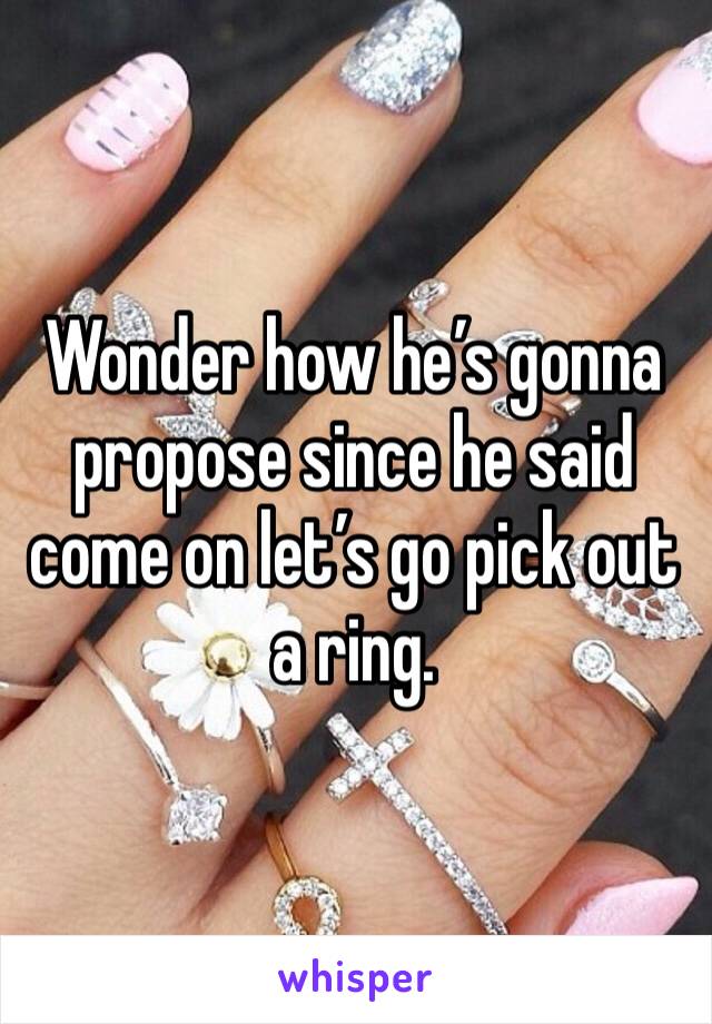 Wonder how he’s gonna propose since he said come on let’s go pick out a ring. 