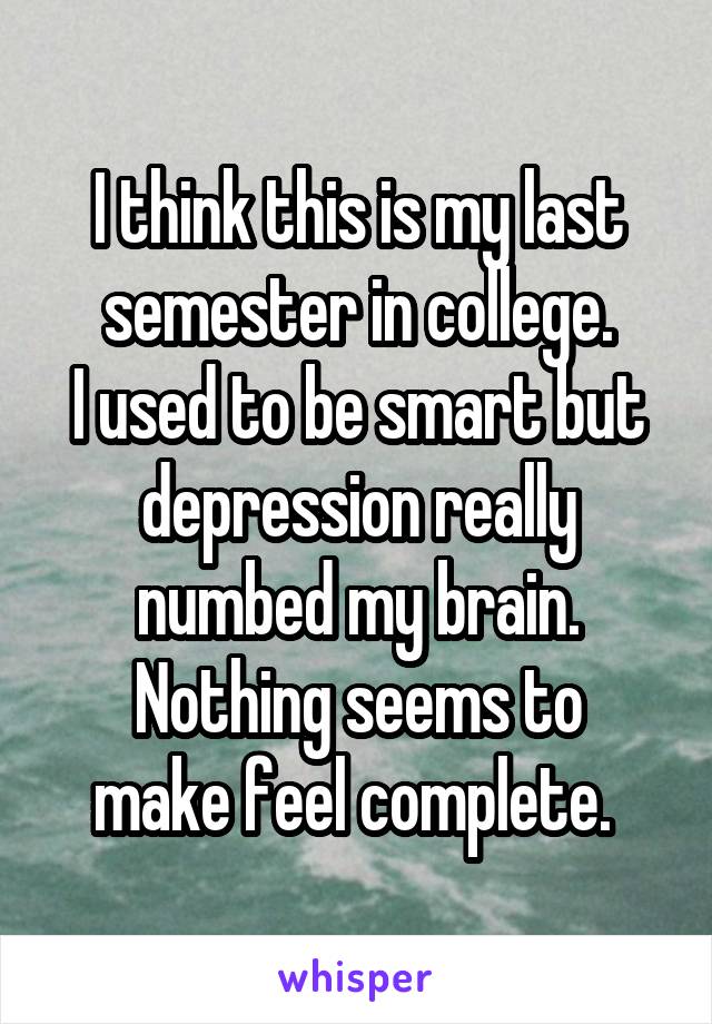 I think this is my last semester in college.
I used to be smart but depression really numbed my brain.
Nothing seems to make feel complete. 