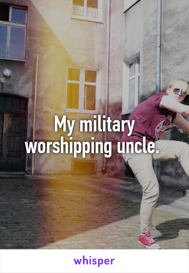 My military worshipping uncle. 