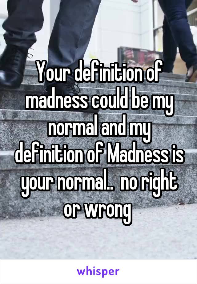 Your definition of madness could be my normal and my definition of Madness is your normal..  no right or wrong 
