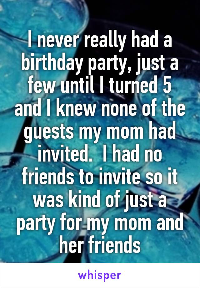 I never really had a birthday party, just a few until I turned 5 and I knew none of the guests my mom had invited.  I had no friends to invite so it was kind of just a party for my mom and her friends