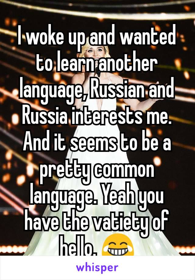 I woke up and wanted to learn another language, Russian and Russia interests me. And it seems to be a pretty common language. Yeah you have the vatiety of hello. 😂