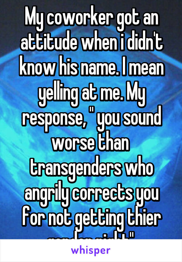 My coworker got an attitude when i didn't know his name. I mean yelling at me. My response, " you sound worse than  transgenders who angrily corrects you for not getting thier gender right".