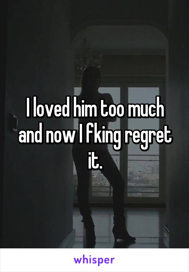I loved him too much and now I fking regret it.