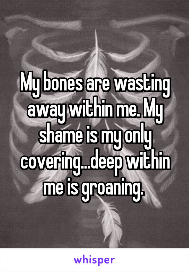 My bones are wasting away within me. My shame is my only covering...deep within me is groaning. 