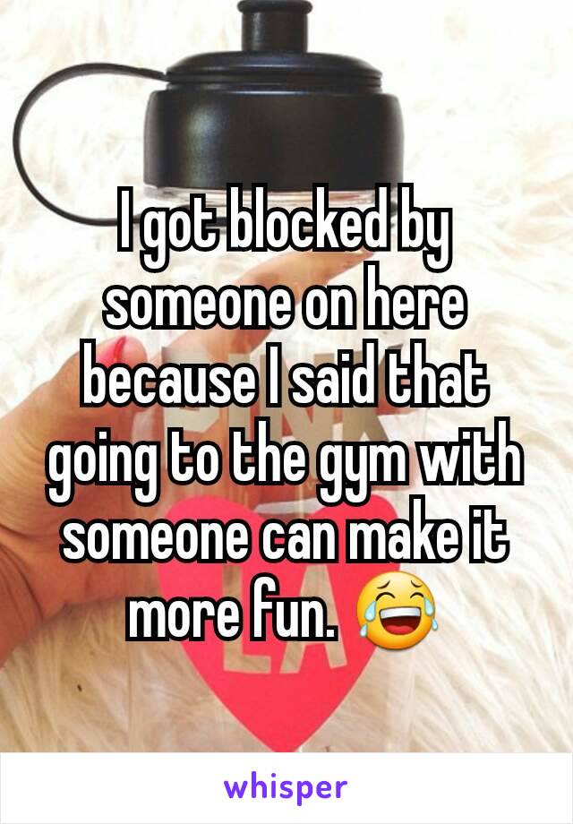 I got blocked by someone on here because I said that going to the gym with someone can make it more fun. 😂