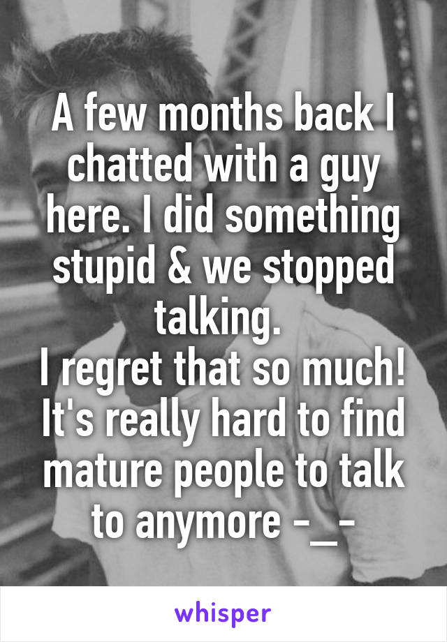 A few months back I chatted with a guy here. I did something stupid & we stopped talking. 
I regret that so much! It's really hard to find mature people to talk to anymore -_-
