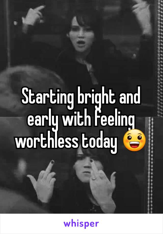 Starting bright and early with feeling worthless today 😀