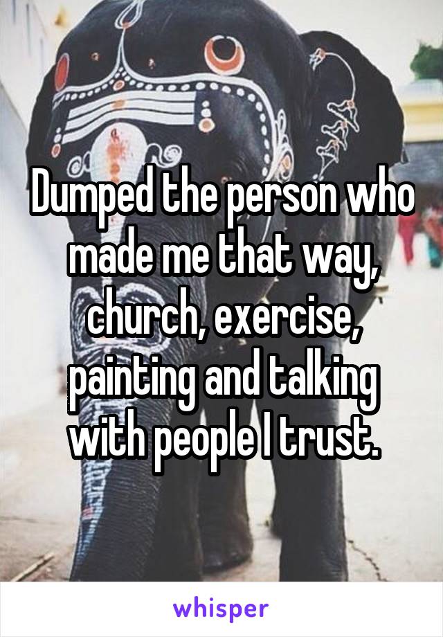 Dumped the person who made me that way, church, exercise, painting and talking with people I trust.