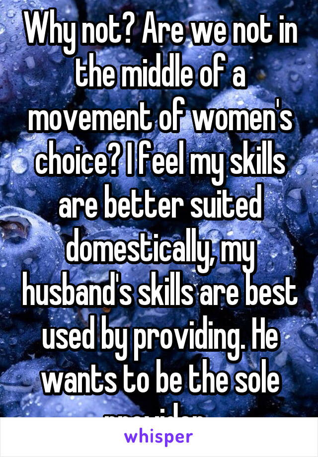 Why not? Are we not in the middle of a movement of women's choice? I feel my skills are better suited domestically, my husband's skills are best used by providing. He wants to be the sole provider. 
