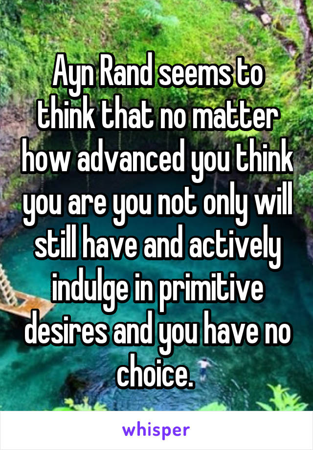 Ayn Rand seems to think that no matter how advanced you think you are you not only will still have and actively indulge in primitive desires and you have no choice. 