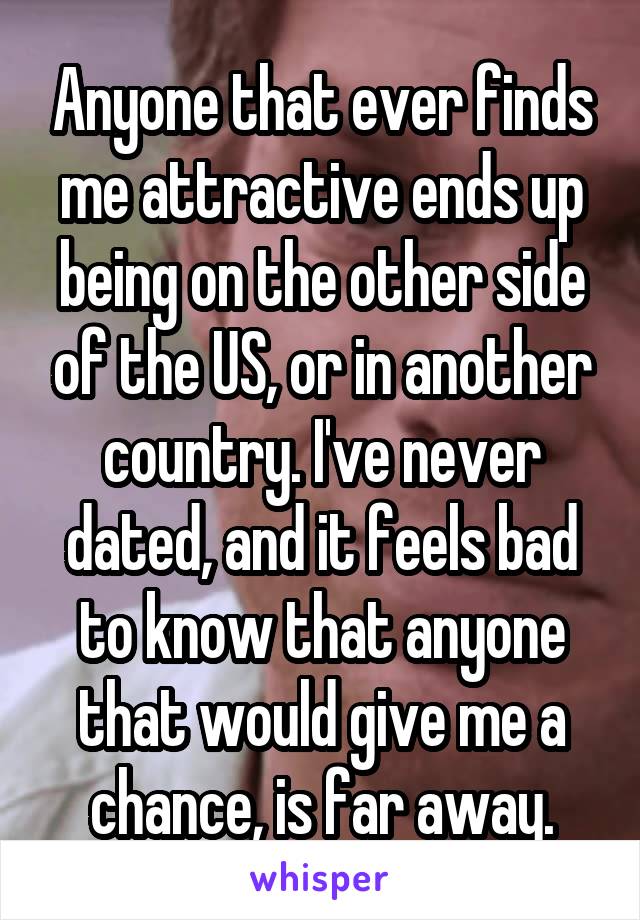 Anyone that ever finds me attractive ends up being on the other side of the US, or in another country. I've never dated, and it feels bad to know that anyone that would give me a chance, is far away.