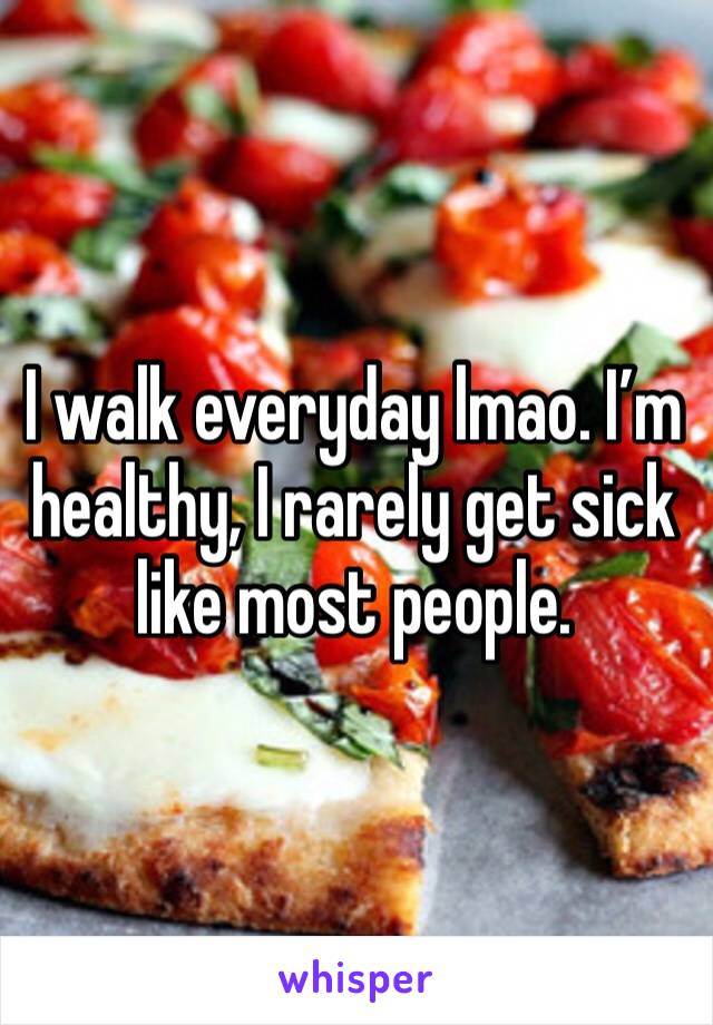 I walk everyday lmao. I’m healthy, I rarely get sick like most people. 