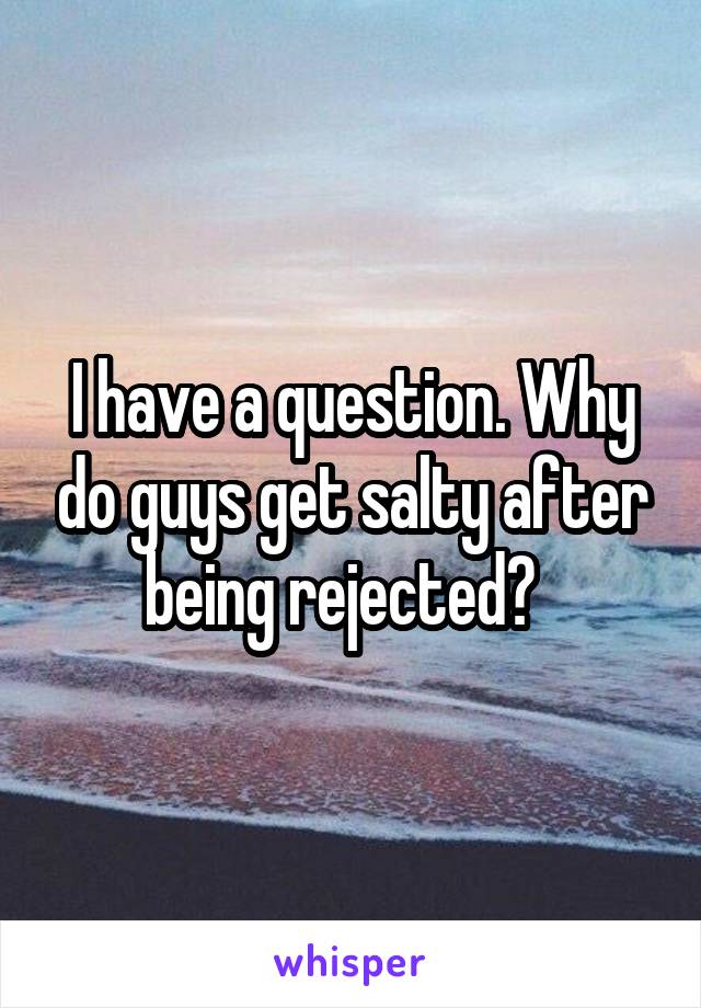 I have a question. Why do guys get salty after being rejected?  