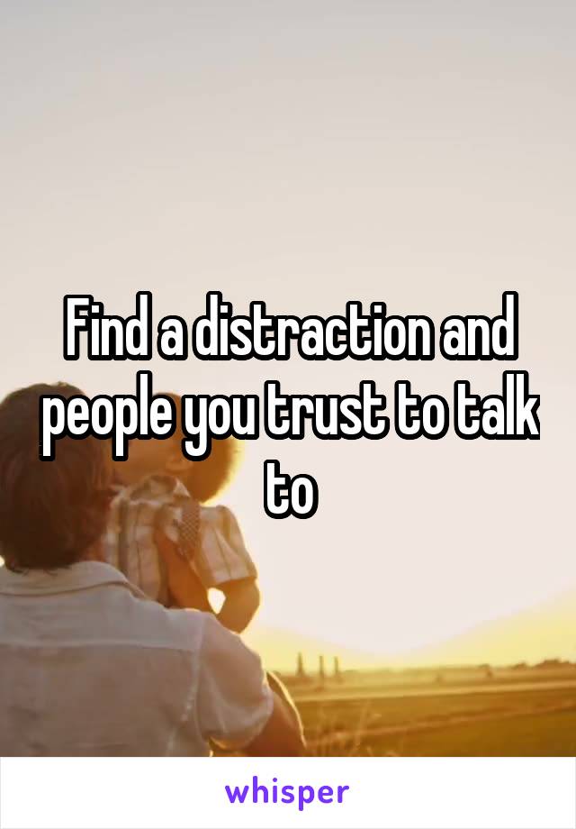 Find a distraction and people you trust to talk to