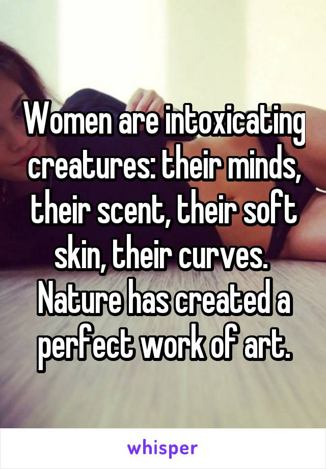 Women are intoxicating creatures: their minds, their scent, their soft skin, their curves.  Nature has created a perfect work of art.