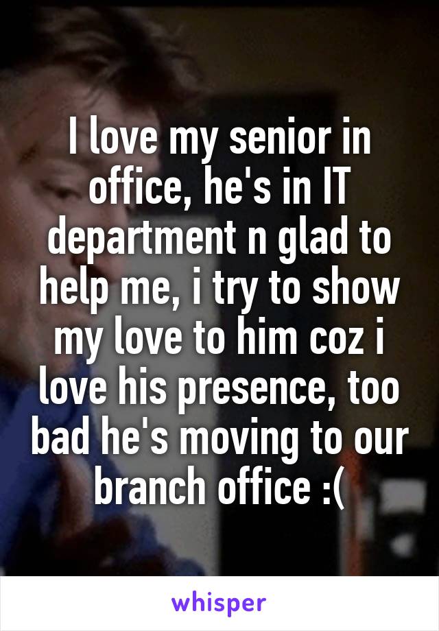 I love my senior in office, he's in IT department n glad to help me, i try to show my love to him coz i love his presence, too bad he's moving to our branch office :(