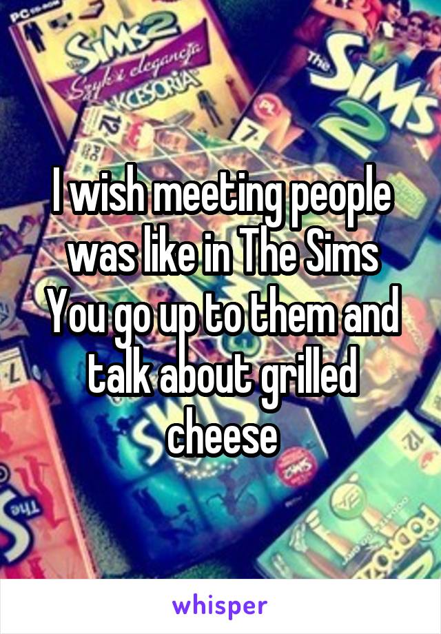 I wish meeting people was like in The Sims
You go up to them and talk about grilled cheese