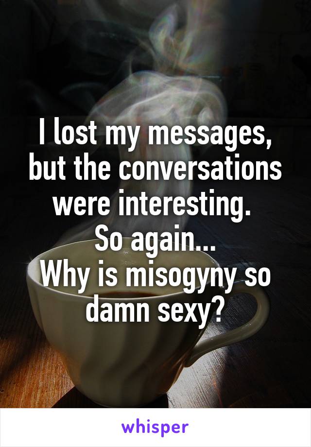 I lost my messages, but the conversations were interesting. 
So again...
Why is misogyny so damn sexy?