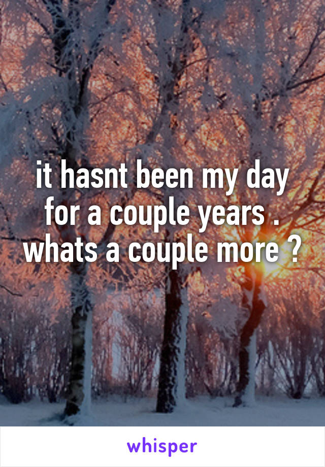 it hasnt been my day for a couple years . whats a couple more ? 
