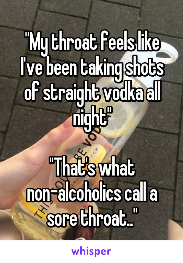 "My throat feels like I've been taking shots of straight vodka all night"

"That's what non-alcoholics call a sore throat.."