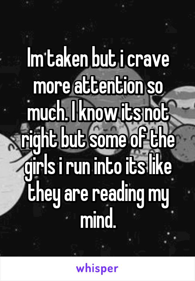 Im taken but i crave more attention so much. I know its not right but some of the girls i run into its like they are reading my mind.