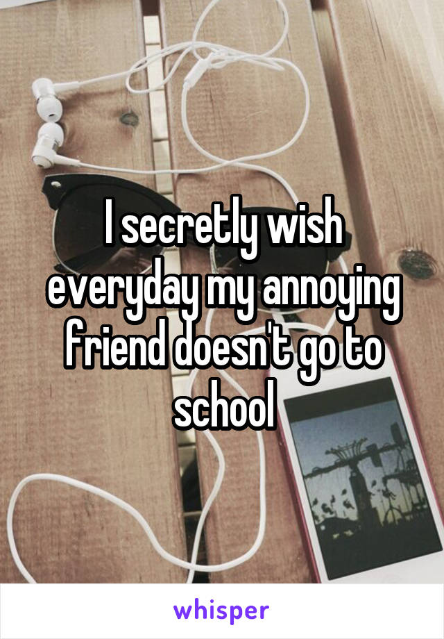 I secretly wish everyday my annoying friend doesn't go to school