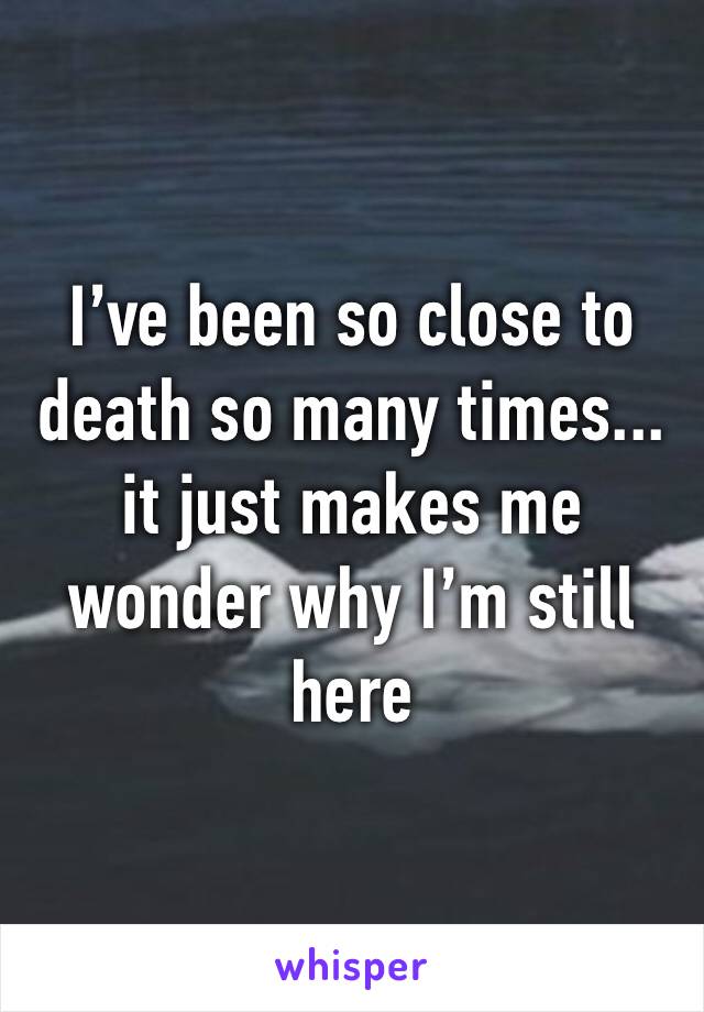 I’ve been so close to death so many times... it just makes me wonder why I’m still here