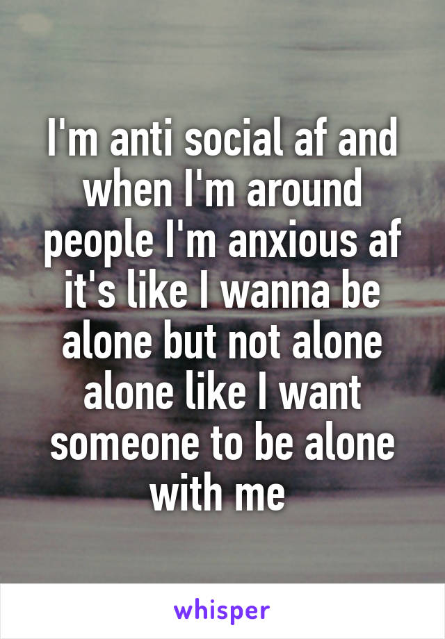 I'm anti social af and when I'm around people I'm anxious af it's like I wanna be alone but not alone alone like I want someone to be alone with me 