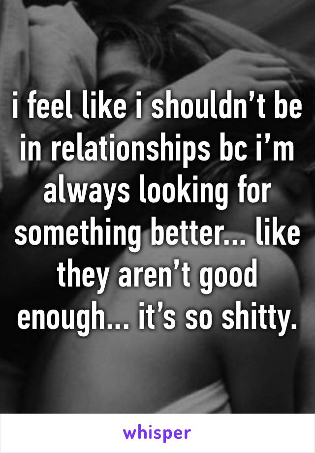 i feel like i shouldn’t be in relationships bc i’m always looking for something better... like they aren’t good enough... it’s so shitty.