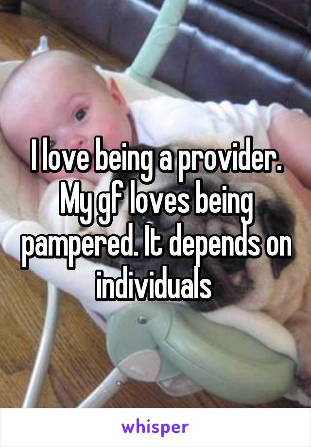 I love being a provider. My gf loves being pampered. It depends on individuals 