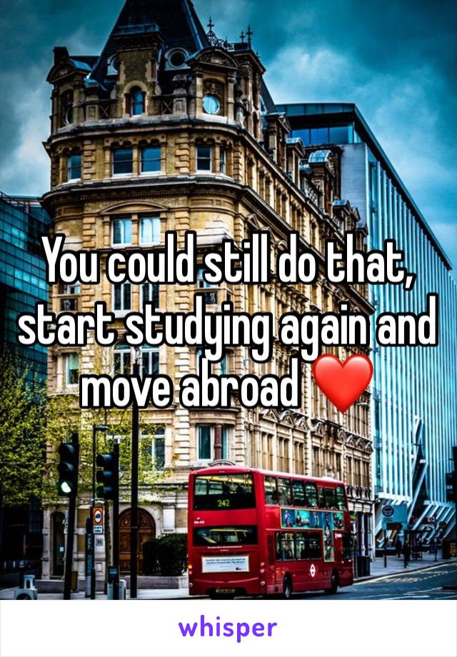 You could still do that, start studying again and move abroad ❤️ 