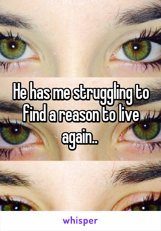 He has me struggling to find a reason to live again.. 